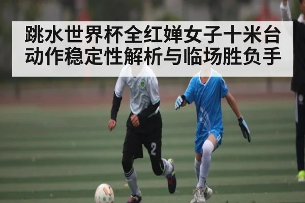 跳水世界杯全红婵女子十米台动作稳定性解析与临场胜负手