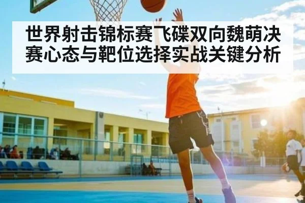 世界射击锦标赛飞碟双向魏萌决赛心态与靶位选择实战关键分析