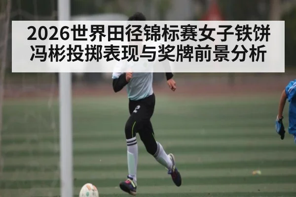 2026世界田径锦标赛女子铁饼冯彬投掷表现与奖牌前景分析